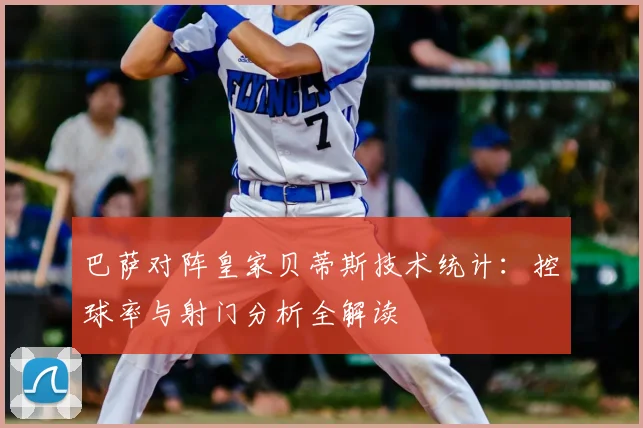 巴萨对阵皇家贝蒂斯技术统计：控球率与射门分析全解读