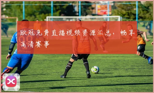 欧冠免费直播视频资源汇总，畅享高清赛事