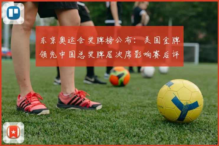 东京奥运会奖牌榜公布：美国金牌领先中国总奖牌居次席影响赛后评估