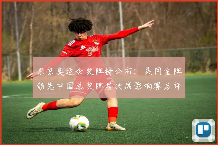 东京奥运会奖牌榜公布：美国金牌领先中国总奖牌居次席影响赛后评估