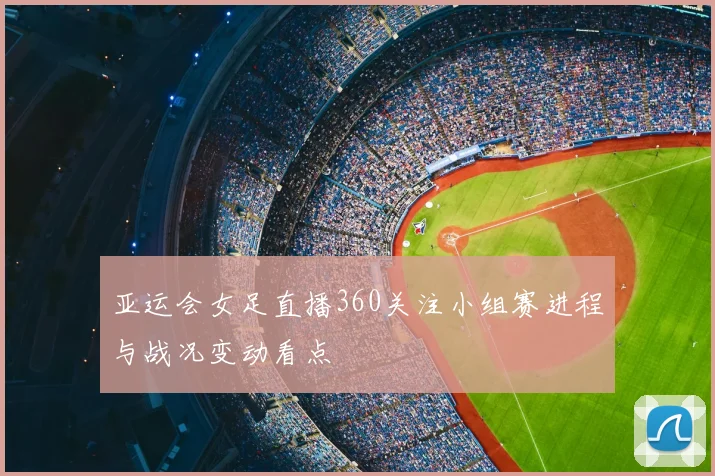 亚运会女足直播360关注小组赛进程与战况变动看点