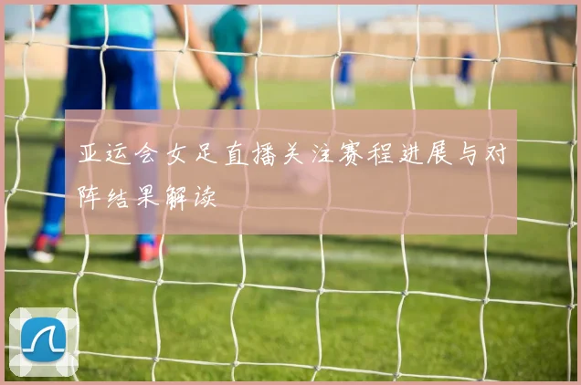 亚运会女足直播关注赛程进展与对阵结果解读