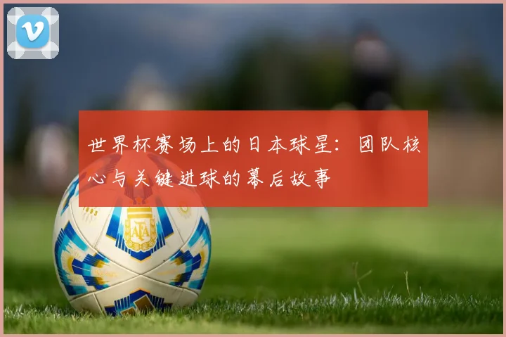 世界杯赛场上的日本球星：团队核心与关键进球的幕后故事