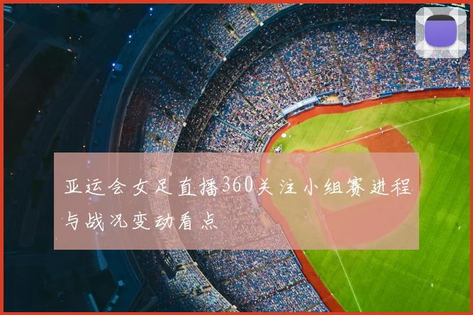 亚运会女足直播360关注小组赛进程与战况变动看点