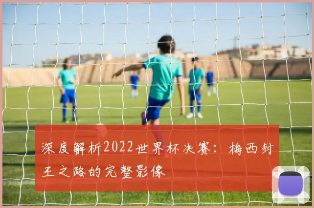 深度解析2022世界杯决赛:梅西封王之路的完整影像