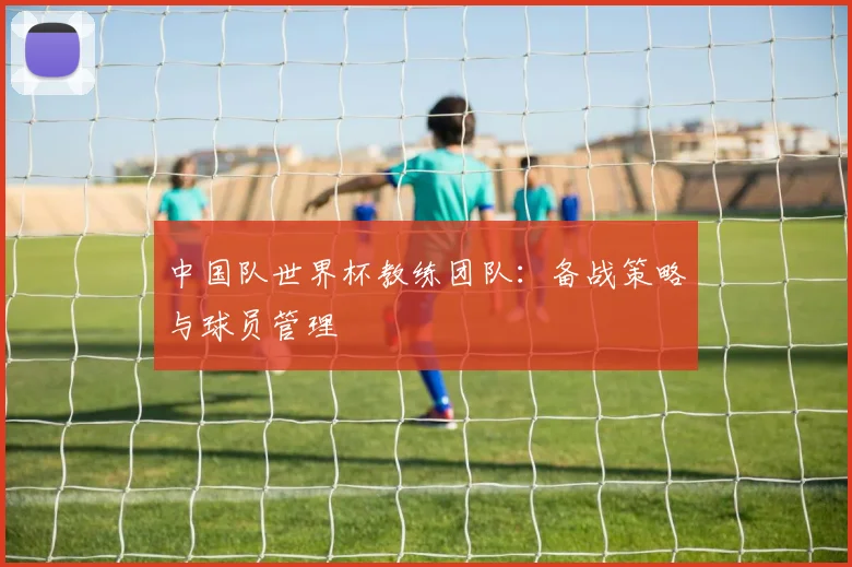 中国队世界杯教练团队:备战策略与球员管理