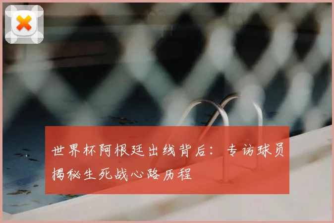 世界杯阿根廷出线背后:专访球员揭秘生死战心路历程