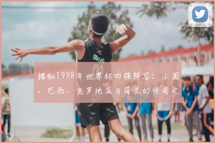 揭秘1998年世界杯四强阵容：法国、巴西、克罗地亚与荷兰的传奇之路