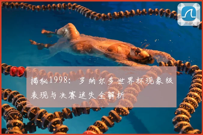 揭秘1998：罗纳尔多世界杯现象级表现与决赛迷失全解析