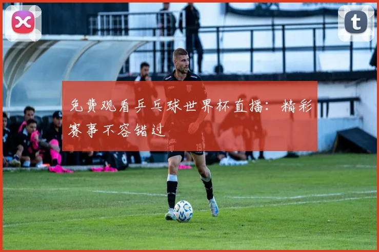 免费观看乒乓球世界杯直播：精彩赛事不容错过