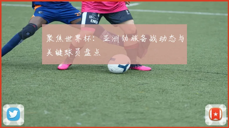 聚焦世界杯：亚洲劲旅备战动态与关键球员盘点