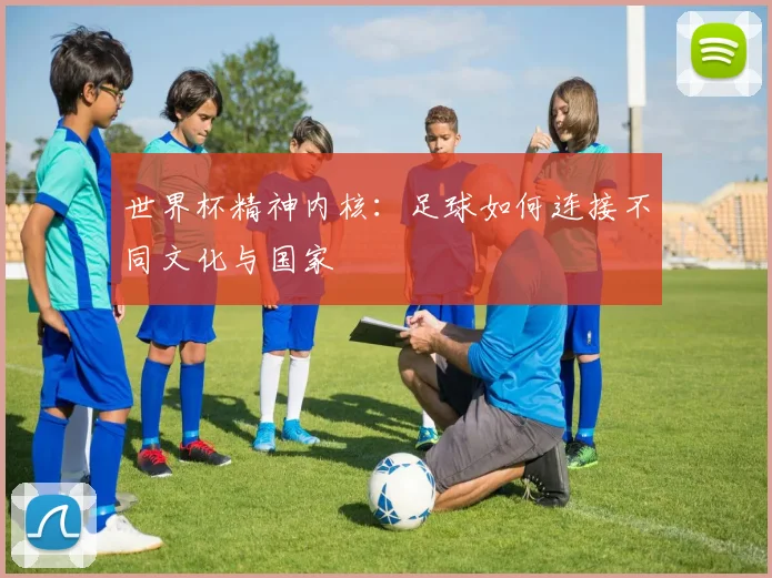 世界杯精神内核:足球如何连接不同文化与国家