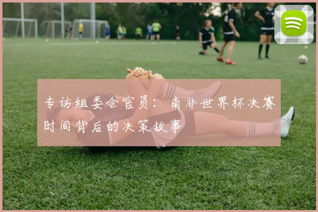 专访组委会官员:南非世界杯决赛时间背后的决策故事