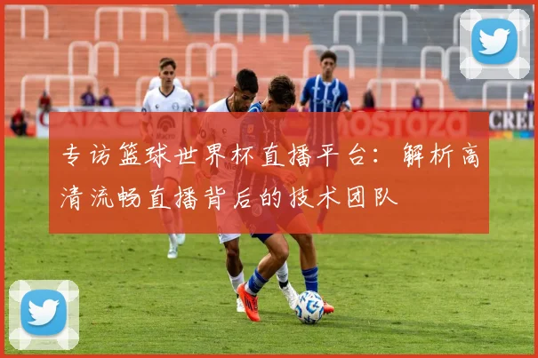 专访篮球世界杯直播平台:解析高清流畅直播背后的技术团队