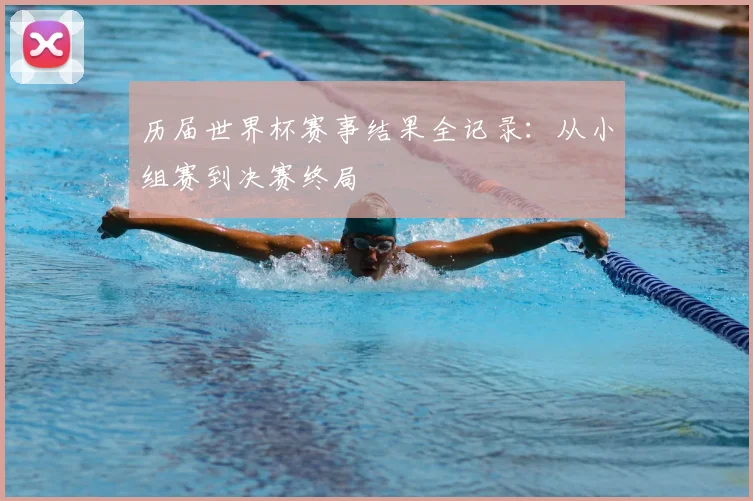 历届世界杯赛事结果全记录:从小组赛到决赛终局