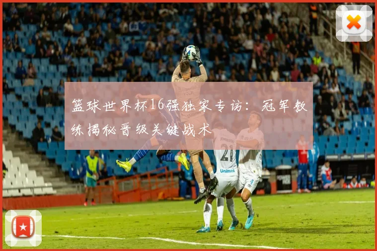 篮球世界杯16强独家专访：冠军教练揭秘晋级关键战术