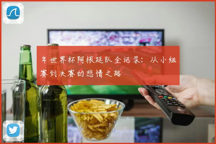 年世界杯阿根廷队全记录：从小组赛到决赛的悲情之路